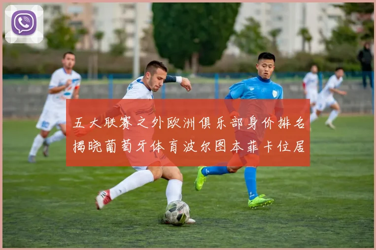 五大联赛之外欧洲俱乐部身价排名揭晓葡萄牙体育波尔图本菲卡位居前三