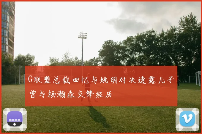 G联盟总裁回忆与姚明对决透露儿子曾与杨瀚森交锋经历