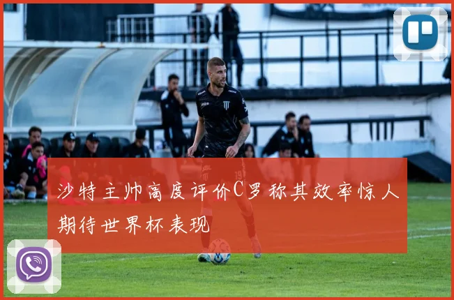 沙特主帅高度评价C罗称其效率惊人期待世界杯表现