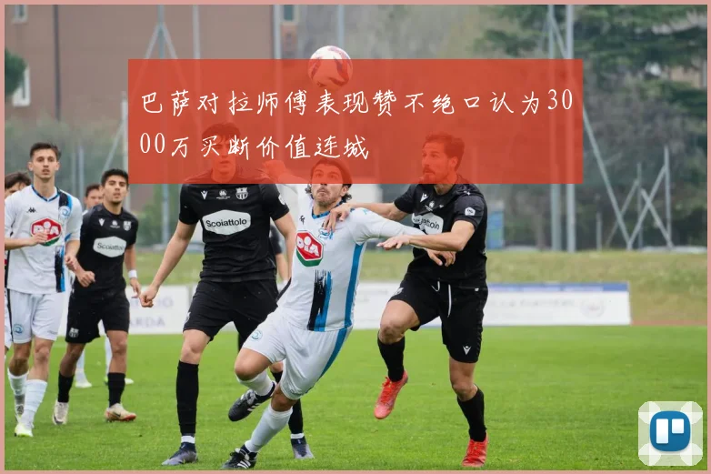 巴萨对拉师傅表现赞不绝口认为3000万买断价值连城