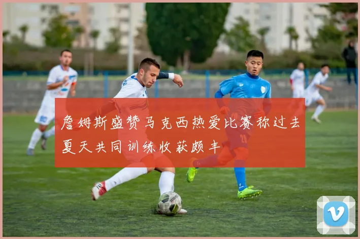 詹姆斯盛赞马克西热爱比赛称过去夏天共同训练收获颇丰
