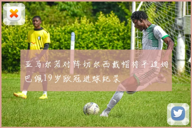 亚马尔若对阵切尔西戴帽将平追姆巴佩19岁欧冠进球纪录
