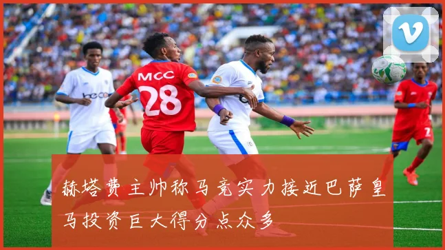赫塔费主帅称马竞实力接近巴萨皇马投资巨大得分点众多