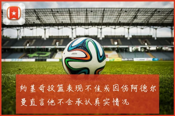 约基奇投篮表现不佳或因伤阿德尔曼直言他不会承认真实情况