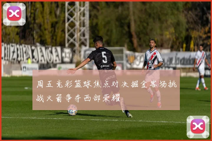 周五竞彩篮球焦点对决掘金客场挑战火箭争夺西部荣耀