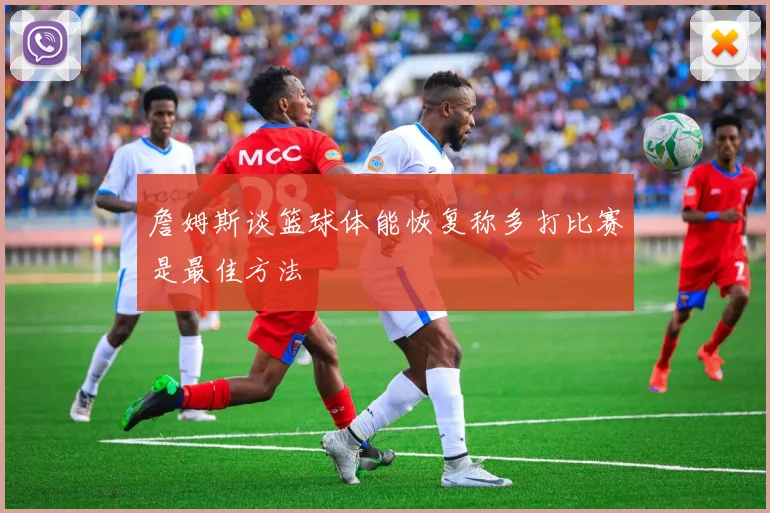 詹姆斯谈篮球体能恢复称多打比赛是最佳方法
